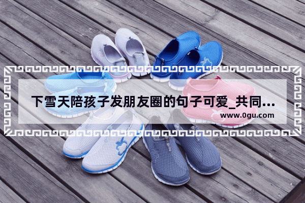 下雪天陪孩子发朋友圈的句子可爱_共同为家的幸福努力句子
