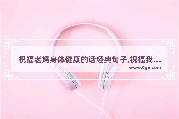 祝福老妈身体健康的话经典句子,祝福我的母亲长寿的句子