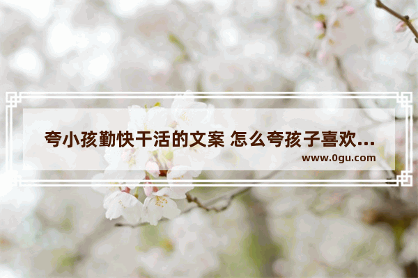 夸小孩勤快干活的文案 怎么夸孩子喜欢劳动的句子