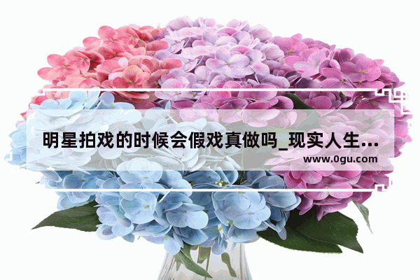 明星拍戏的时候会假戏真做吗_现实人生的唯美句子简短
