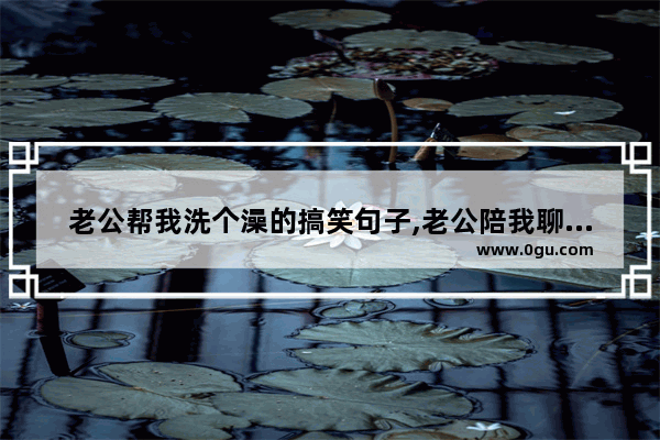 老公帮我洗个澡的搞笑句子,老公陪我聊天句子搞笑
