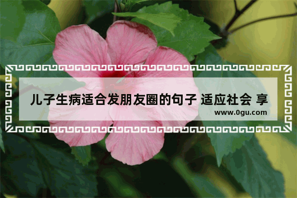 儿子生病适合发朋友圈的句子 适应社会 享受生活的句子