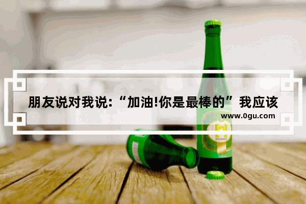 朋友说对我说:“加油!你是最棒的”我应该怎么幽默回答 被人打的励志句子搞笑
