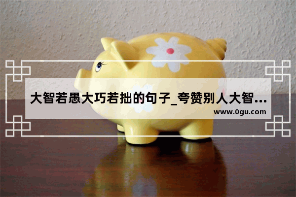 大智若愚大巧若拙的句子_夸赞别人大智慧的句子