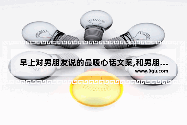 早上对男朋友说的最暖心话文案,和男朋友说早安句子暖心