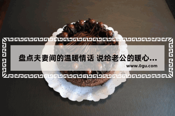 盘点夫妻间的温暖情话 说给老公的暖心话短句有哪些_女生对男生情话最暖心短句