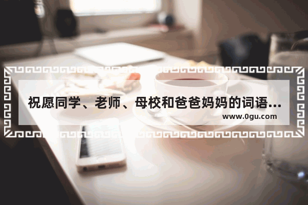 祝愿同学、老师、母校和爸爸妈妈的词语（四字词语） 祝福各位老同学的句子成语