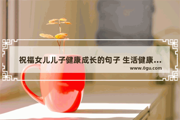 祝福女儿儿子健康成长的句子 生活健康和顺利的句子