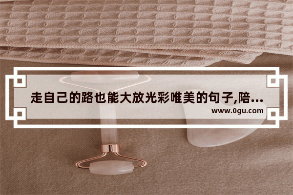 走自己的路也能大放光彩唯美的句子,陪你走一段路唯美句子