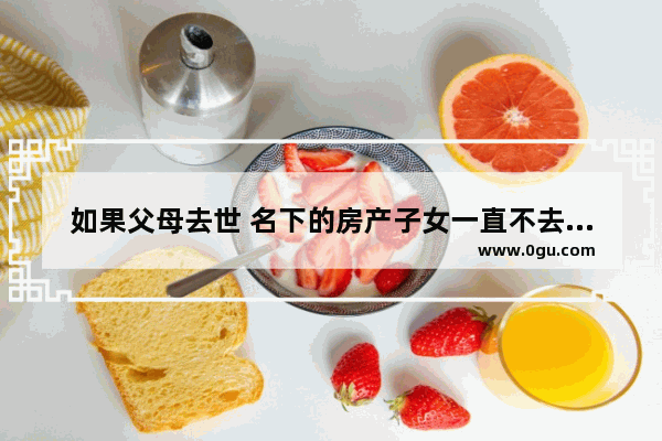 如果父母去世 名下的房产子女一直不去过户 会怎么样 失去儿子同样的心情句子