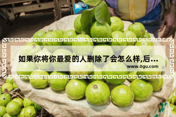 如果你将你最爱的人删除了会怎么样,后悔删了喜欢的人句子伤感