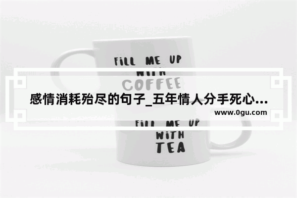 感情消耗殆尽的句子_五年情人分手死心的说说