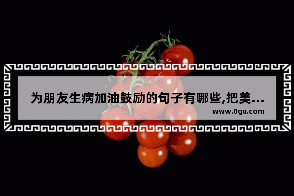 为朋友生病加油鼓励的句子有哪些,把美好祝福送给朋友的句子