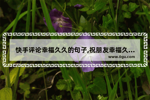 快手评论幸福久久的句子,祝朋友幸福久久的评论句子