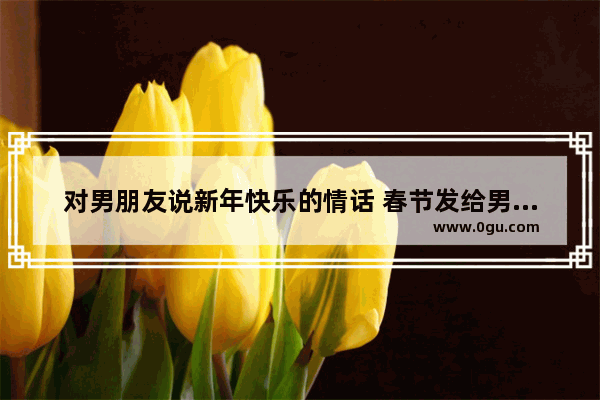 对男朋友说新年快乐的情话 春节发给男朋友的句子暖心