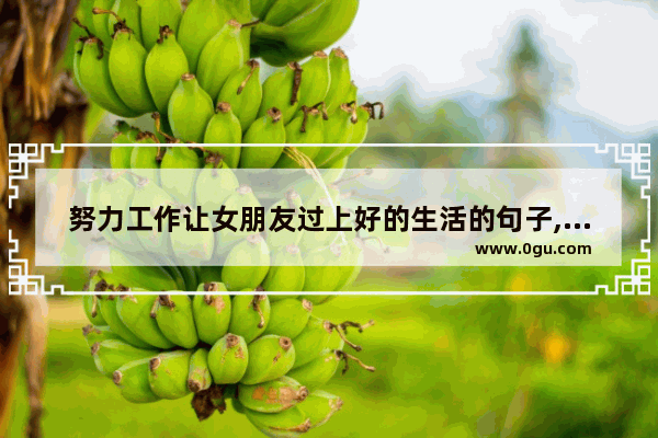 努力工作让女朋友过上好的生活的句子,认真生活的女子最美句子