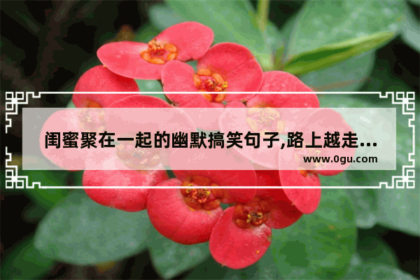 闺蜜聚在一起的幽默搞笑句子,路上越走越远搞笑句子