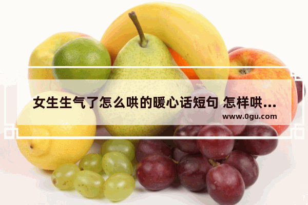 女生生气了怎么哄的暖心话短句 怎样哄好女朋友句子暖心