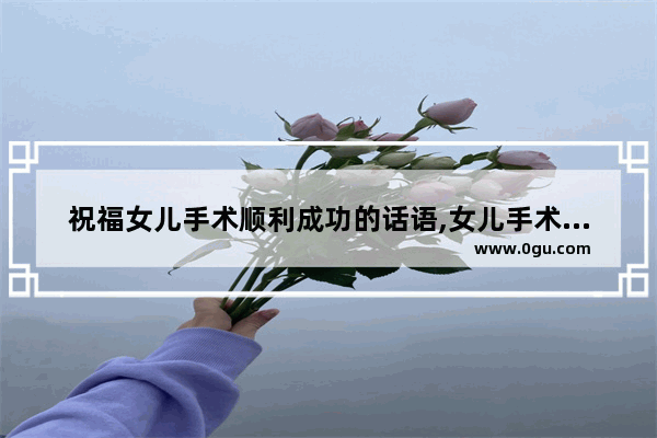 祝福女儿手术顺利成功的话语,女儿手术后的心情句子