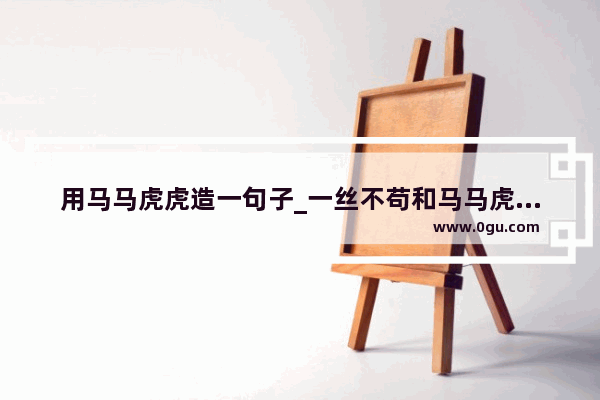用马马虎虎造一句子_一丝不苟和马马虎虎造一个句子