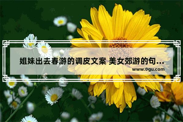 姐妹出去春游的调皮文案 美女郊游的句子搞笑