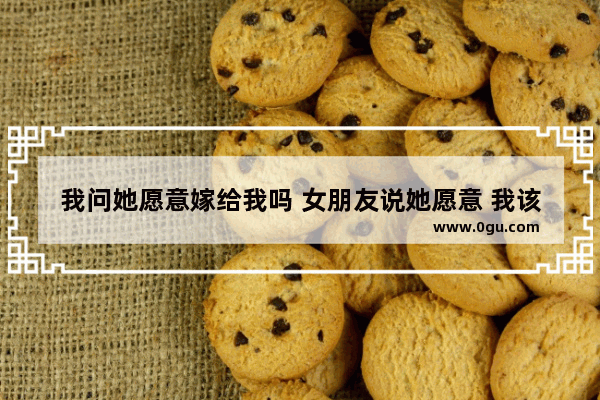 我问她愿意嫁给我吗 女朋友说她愿意 我该怎么做呢 女人喜欢嫁给爱情吗的句子