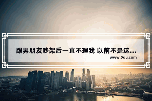跟男朋友吵架后一直不理我 以前不是这样的 我该怎么办_吵架说不出的感情句子简短