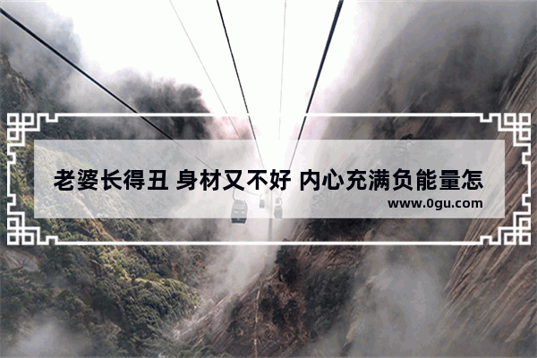 老婆长得丑 身材又不好 内心充满负能量怎么办,人生美在心里的句子