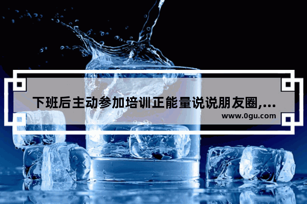 下班后主动参加培训正能量说说朋友圈,正能量工作心情词语句子