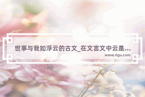 世事与我如浮云的古文_在文言文中云是什么意思呢?(答对有奖!)