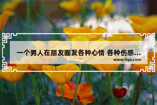一个男人在朋友圈发各种心情 各种伤感说说 满腹牢骚 是不是懦弱,情感说说短语简短伤感句子