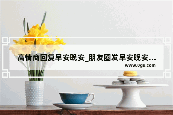 高情商回复早安晚安_朋友圈发早安晚安的是什么心态