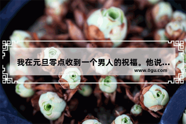 我在元旦零点收到一个男人的祝福。他说:姐 新年快乐。平时因业务往来频繁 我已经喜欢上他 但不知他怎,祝福姐姐过年的词语句子