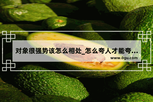 对象很强势该怎么相处_怎么夸人才能夸到对方心坎上