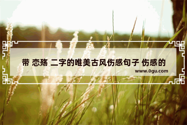 带 恋殇 二字的唯美古风伤感句子 伤感的爱情的句子唯美古风