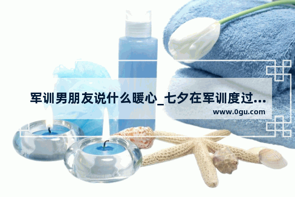 军训男朋友说什么暖心_七夕在军训度过的句子