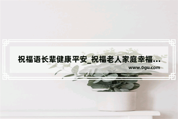 祝福语长辈健康平安_祝福老人家庭幸福的词语