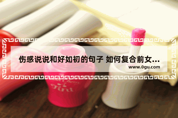 伤感说说和好如初的句子 如何复合前女友句子不伤感