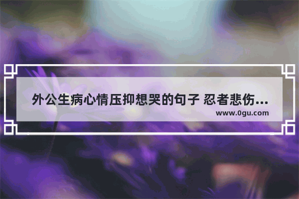 外公生病心情压抑想哭的句子 忍者悲伤的句子说说心情