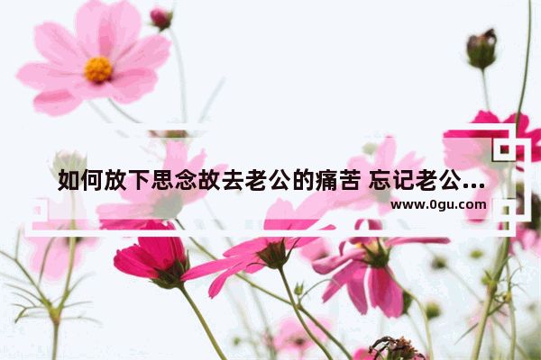 如何放下思念故去老公的痛苦 忘记老公的名字的伤感句子