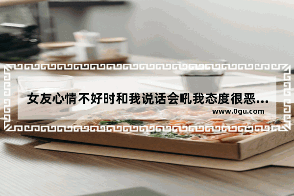 女友心情不好时和我说话会吼我态度很恶劣怎么办_被人评价不好的心情句子