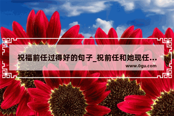 祝福前任过得好的句子_祝前任和她现任幸福的话