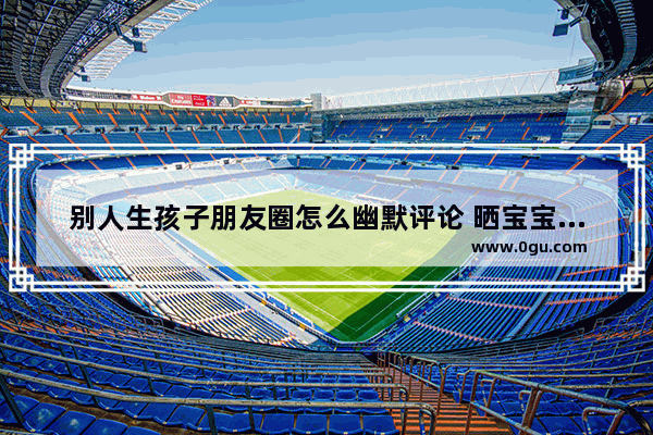 别人生孩子朋友圈怎么幽默评论 晒宝宝幽默搞笑句子