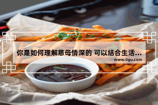 你是如何理解慈母情深的 可以结合生活中的例子说说 我特别喜欢现在的生活句子