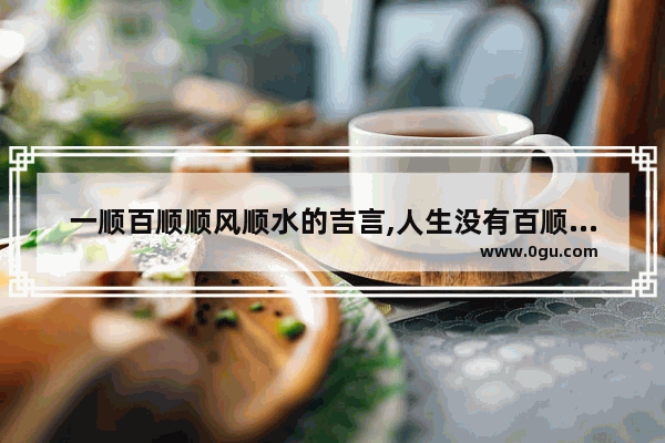 一顺百顺顺风顺水的吉言,人生没有百顺句子