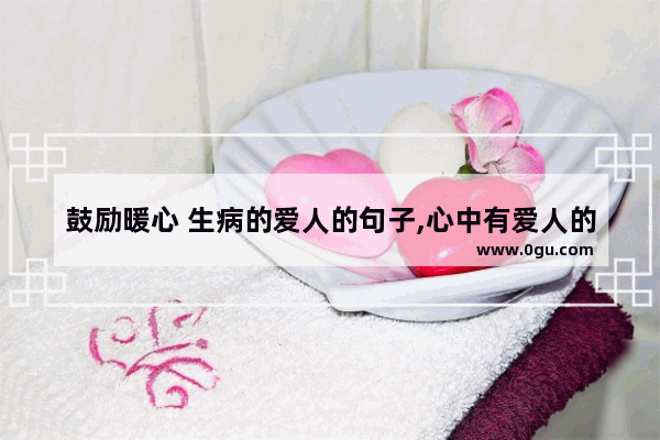 鼓励暖心 生病的爱人的句子,心中有爱人的暖心句子短句