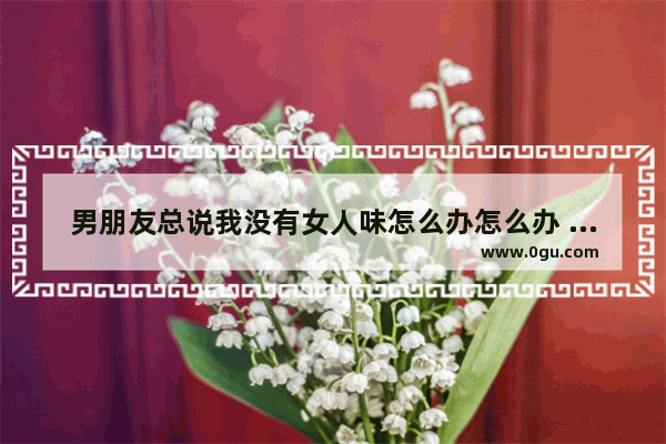 男朋友总说我没有女人味怎么办怎么办 感悟人生女人味的句子