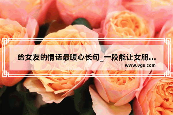 给女友的情话最暖心长句_一段能让女朋友感动到落泪的情话