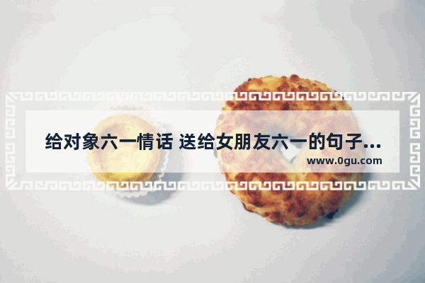 给对象六一情话 送给女朋友六一的句子暖心