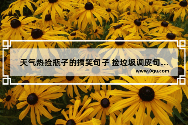 天气热捡瓶子的搞笑句子 捡垃圾调皮句子搞笑